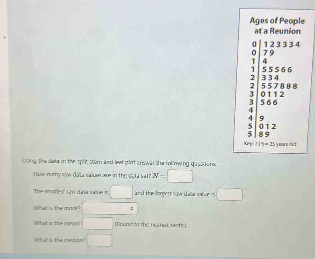 Ages of People 
at a Reunion
4°
□
2
3 beginarrayl 12333 7 79 3556 35578112 hline 0112endarray 8
3
4 |
4 9 □
5 | 012
5 | 8 9
Key: 2|5=25 years old 
Using the data in the split stem and leaf plot answer the following questions. 
How many raw data values are in the data set? N= □
The smoliest raw data value is □ and the largest raw data value is □. 
What is the mode? □ 
What is the mean? □ (Round to the nearest tenth.) 
What is the median? □