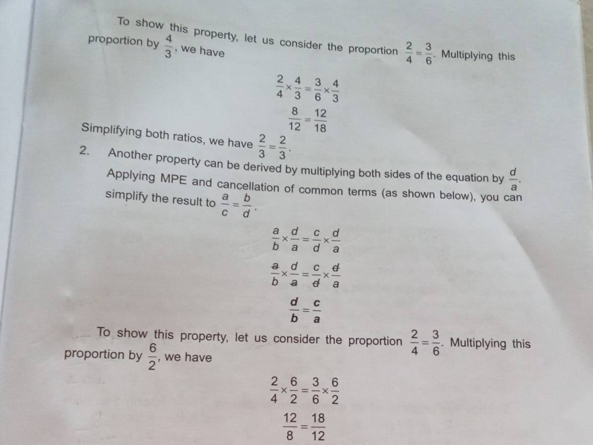 To show this property, let us consider the proportion  2/4 = 3/6 . Multiplying this 
proportion by  4/3  , we have
 2/4 *  4/3 = 3/6 *  4/3 
 8/12 = 12/18 
Simplifying both ratios, we have  2/3 = 2/3 . 
2. Another property can be derived by multiplying both sides of the equation by  d/a . 
Applying MPE and cancellation of common terms (as shown below), you can 
simplify the result to  a/c = b/d .
 a/b *  d/a = c/d *  d/a 
 a/b *  d/a = c/d *  d/a 
 d/b = c/a 
To show this property, let us consider the proportion  2/4 = 3/6 . Multiplying this 
proportion by  6/2  , we have
 2/4 *  6/2 = 3/6 *  6/2 
 12/8 = 18/12 