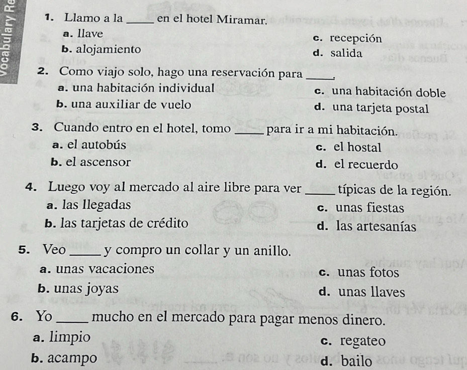 Llamo a la _en el hotel Miramar.
a. llave c. recepción
B. alojamiento d. salida
2. Como viajo solo, hago una reservación para_
a. una habitación individual c. una habitación doble
B. una auxiliar de vuelo d. una tarjeta postal
3. Cuando entro en el hotel, tomo _para ir a mi habitación.
a. el autobús c. el hostal
b. el ascensor d. el recuerdo
4. Luego voy al mercado al aire libre para ver _típicas de la región.
a. las llegadas c. unas fiestas
B. las tarjetas de crédito d. las artesanías
5. Veo _y compro un collar y un anillo.
a. unas vacaciones c. unas fotos
b. unas joyas d. unas llaves
6. Yo_ mucho en el mercado para pagar menos dinero.
a. limpio c. regateo
b. acampo d. bailo