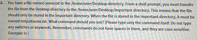 You have a file named some.txt in the /home/user/Desktop directory. From a shell prompt, you must transfer 
the file from the Desktop directory to the /home/user/Desktop/Important directory. This means that the file 
should only be stored in the Important directory. When the file is stored in the Important directory, it must be 
named notjustsome.txt. What command should you use? (Please type only the command itself. Do not type 
any switches or keywords. Remember, commands do not have spaces in them, and they are case sensitive. 
Example: ls )