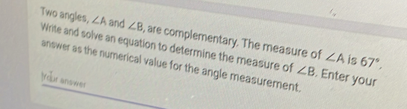 Two angles, ∠ A and ∠ B , are complementary. The measure of 
Write and solve an equation to determine the measure of ∠ B. Enter your
∠ A is 67°, 
answer as the numerical value for the angle measurement. 
Iour answer