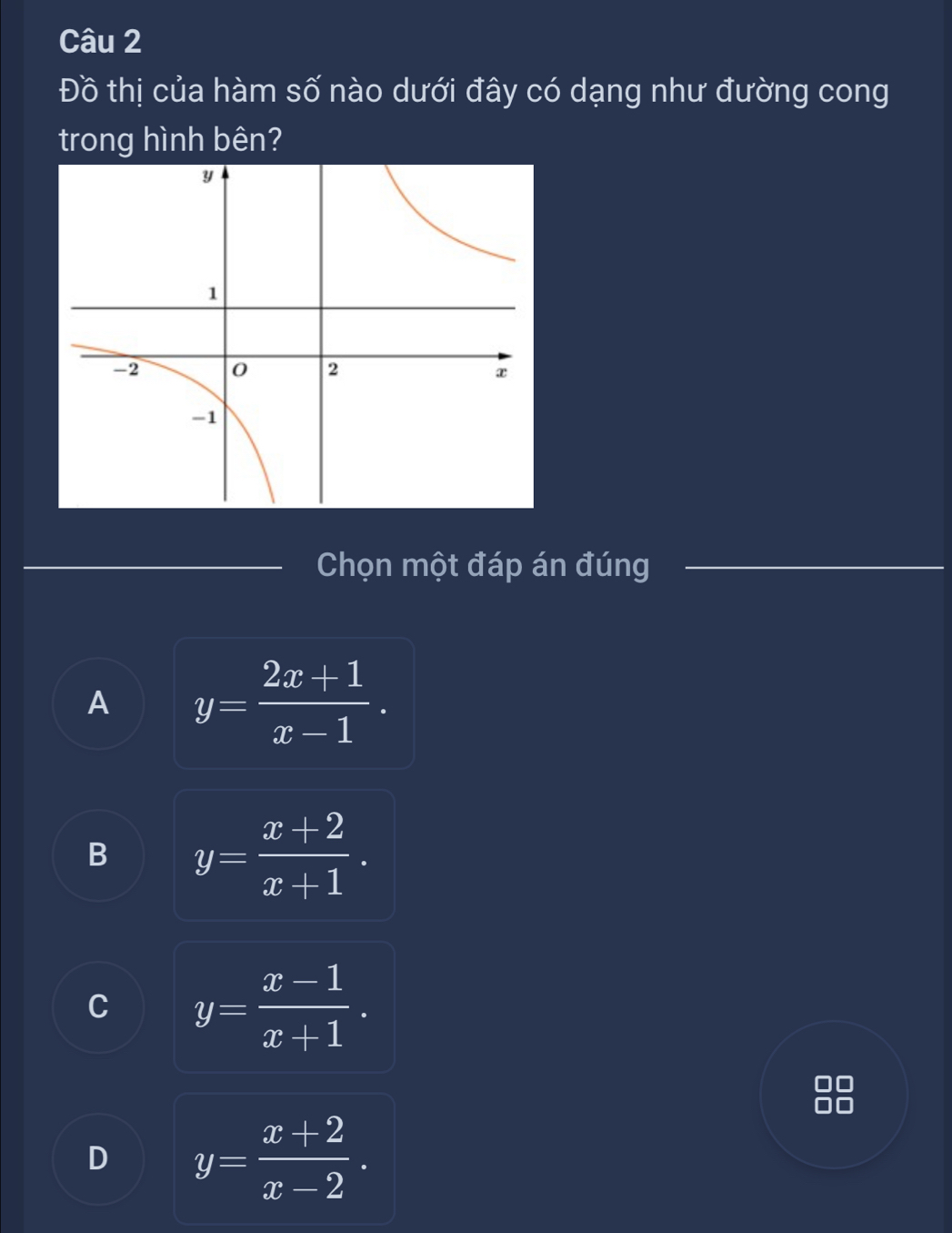 Đồ thị của hàm số nào dưới đây có dạng như đường cong
trong hình bên?
Chọn một đáp án đúng
A y= (2x+1)/x-1 .
B y= (x+2)/x+1 .
C y= (x-1)/x+1 .
D y= (x+2)/x-2 .