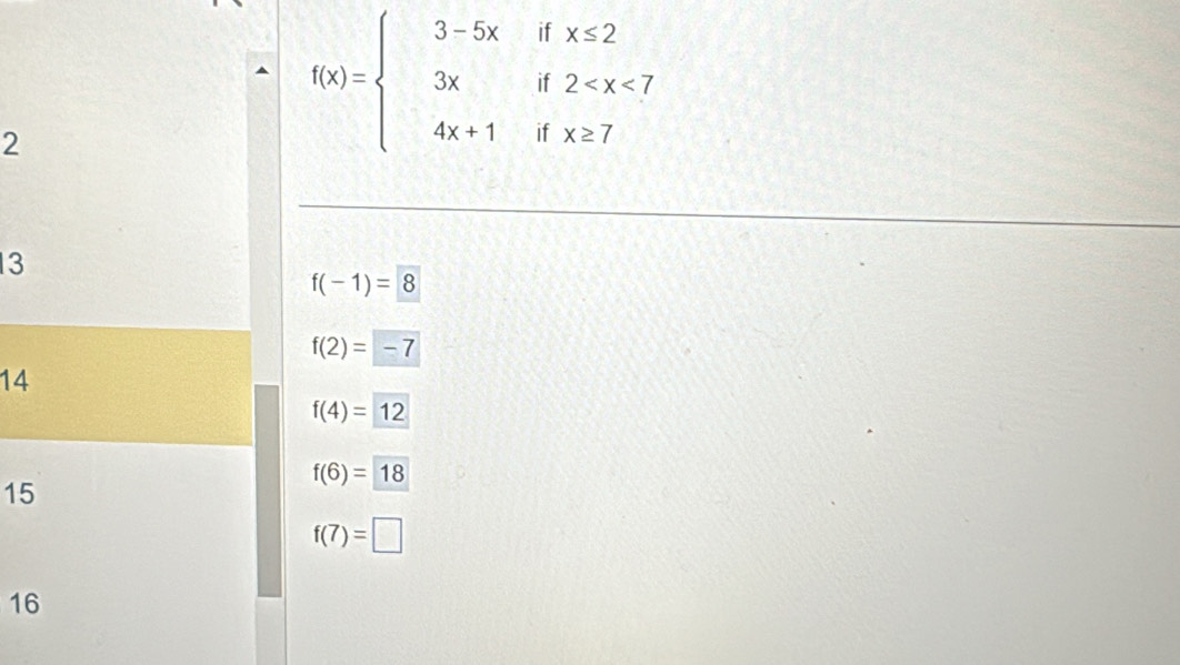 if x≤ 2
if 2
2
f(x)=beginarrayl 3-5x 3x 4x+1endarray. if x≥ 7
13
f(-1)=8
f(2)=-7
14
f(4)=12
f(6)=18
15
f(7)=□
16