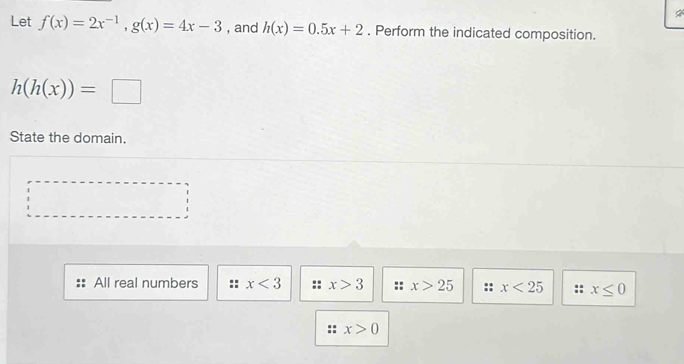 Let f(x)=2x^(-1), g(x)=4x-3 , and h(x)=0.5x+2. Perform the indicated composition.
h(h(x))=□
State the domain.
All real numbers x<3</tex> x>3 x>25 x<25</tex> :: x≤ 0
x>0