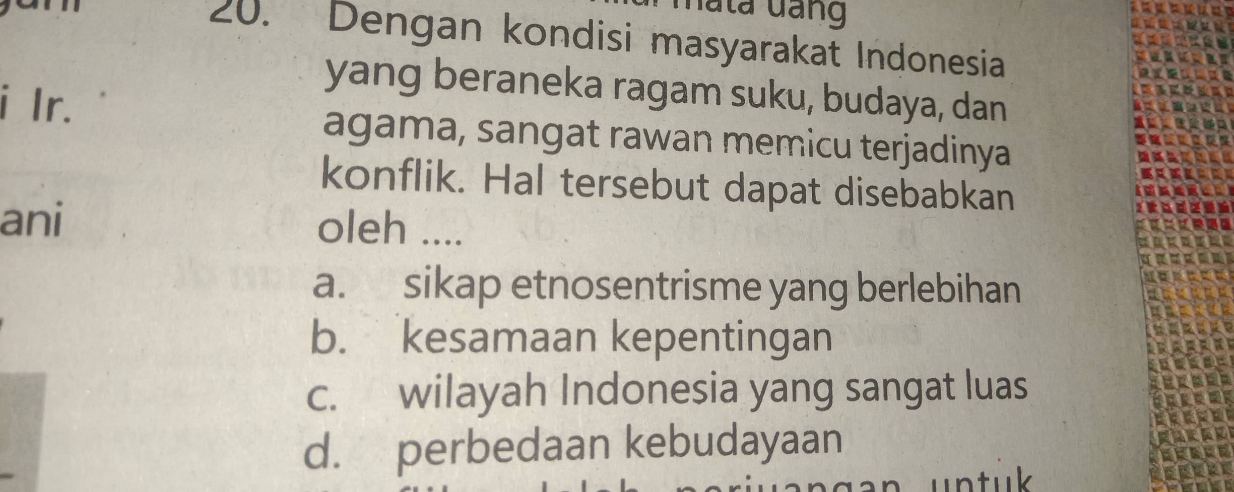 hata đang
20. Dengan kondisi masyarakat Indonesia
yang beraneka ragam suku, budaya, dan
i Ir.
agama, sangat rawan memicu terjadinya
konflik. Hal tersebut dapat disebabkan
ani oleh ....
a. sikap etnosentrisme yang berlebihan
b. kesamaan kepentingan
c. wilayah Indonesia yang sangat luas
d. perbedaan kebudayaan
untuk