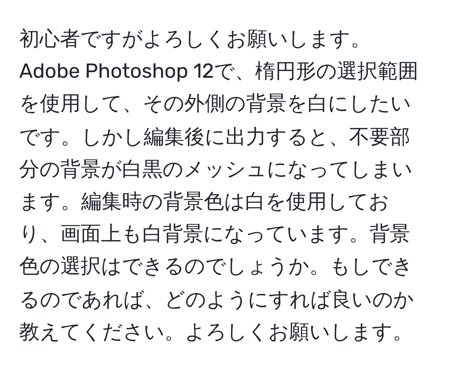 初心者ですがよろしくお願いします。Adobe Photoshop 12で、楕円形の選択範囲を使用して、その外側の背景を白にしたいです。しかし編集後に出力すると、不要部分の背景が白黒のメッシュになってしまいます。編集時の背景色は白を使用しており、画面上も白背景になっています。背景色の選択はできるのでしょうか。もしできるのであれば、どのようにすれば良いのか教えてください。よろしくお願いします。