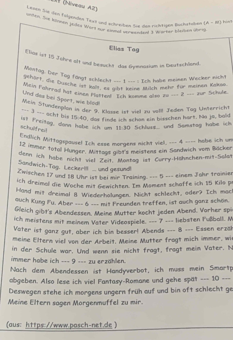 (Niveau A2)
Lesen Sie den folgenden Text und schreiben Sie den richtigen Buchstaben (A-M) ) hint
unten. Sie können jedes Wort nur einmal verwendenl 3 Wörter bleiben übrig.
Elias Tag
Elias ist 15 Jahre alt und besucht das Gymnasium in Deutschland.
Montag. Der Tag fängt schlecht --- 1 --- : Ich habe meinen Wecker nicht
gehört, die Dusche ist kalt, es gibt keine Milch mehr für meinen Kakao.
Mein Fahrrad hat einen Platten! Ich komme also zu ___ 2 ___ zur Schule.
Und das bei Sport, wie blöd!
Mein Stundenplan in der 9. Klasse ist viel zu voll! Jeden Tag Unterricht
--- 3 --- acht bis 15:40 , das finde ich schon ein bisschen hart. Na ja, bald
ist Freitag, dann habe ich um 11:30 Schluss... und Samstag habe ich
schulfrei!
Endlich Mittagspause! Ich esse morgens nicht viel, -_- 4 ---- habe ich um
12 immer total Hunger. Mittags gibt's meistens ein Sandwich vom Bäcker
denn ich habe nicht viel Zeit. Montag ist Curry-Hähnchen-mit-Salat
Sandwich-Tag. Lecker!!! ... und gesund!
Zwischen 17 und 18 Uhr ist bei mir Training. --- 5 --- einem Jahr trainier
ich dreimal die Woche mit Gewichten. Im Moment schaffe ich 15 Kilo p
Hand mit dreimal 8 Wiederholungen. Nicht schlecht, oder? Ich mac
auch Kung Fu. Aber --- 6 --- mit Freunden treffen, ist auch ganz schön.
Gleich gibt's Abendessen. Meine Mutter kocht jeden Abend. Vorher spi
ich meistens mit meinem Vater Videospiele. --- 7 --- liebsten Fußball. M
Vater ist ganz gut, aber ich bin besser! Abends --- 8 --- Essen erzäh
meine Eltern viel von der Arbeit. Meine Mutter fragt mich immer, wi
in der Schule war. Und wenn sie nicht fragt, fragt mein Vater. N
immer habe ich ___ 9 -_- zu erzählen.
Nach dem Abendessen ist Handyverbot, ich muss mein Smartp
abgeben. Also lese ich viel Fantasy-Romane und gehe spät --- 10 ---
Deswegen stehe ich morgens ungern früh auf und bin oft schlecht ge
Meine Eltern sagen Morgenmuffel zu mir.
(aus: https://www.pasch-net.de )