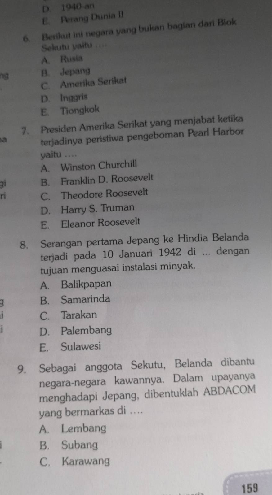 D. 1940-an
E. Perang Dunia II
6. Berikut ini negara yang bukan bagian dari Blok
Sekutu yaitu .=
A. Rusia
ng B. Jepang
C. Amerika Serikat
D. Inggris
E. Tiongkok
7. Presiden Amerika Serikat yang menjabat ketika
a
terjadinya peristiwa pengeboman Pearl Harbor
yaitu ...
A. Winston Churchill
qi B. Franklin D. Roosevelt
ri C. Theodore Roosevelt
D. Harry S. Truman
E. Eleanor Roosevelt
8. Serangan pertama Jepang ke Hindia Belanda
terjadi pada 10 Januari 1942 di ... dengan
tujuan menguasai instalasi minyak.
A. Balikpapan
B. Samarinda
C. Tarakan
D. Palembang
E. Sulawesi
9. Sebagai anggota Sekutu, Belanda dibantu
negara-negara kawannya. Dalam upayanya
menghadapi Jepang, dibentuklah ABDACOM
yang bermarkas di ....
A. Lembang
B. Subang
C. Karawang
159