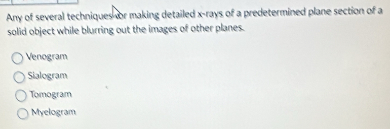 Any of several techniques or making detailed x -rays of a predetermined plane section of a
solid object while blurring out the images of other planes.
Venogram
Sialogram
Tomogram
Myelogram