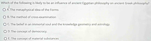 Which of the following is likely to be an influence of ancient Egyptian philosophy on ancient Greek philosophy?
A. The metaphysical idea of the Forms
B. The method of cross-examination
C. The belief in an immortal soul and the knowledge geometry and astrology.
D. The concept of democracy.
E. The concept of material substances