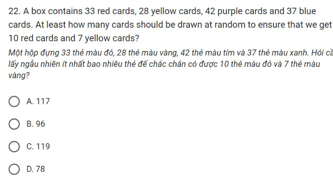 A box contains 33 red cards, 28 yellow cards, 42 purple cards and 37 blue
cards. At least how many cards should be drawn at random to ensure that we get
10 red cards and 7 yellow cards?
Một hộp đựng 33 thẻ màu đỏ, 28 thẻ màu vàng, 42 thẻ màu tím và 37 thẻ màu xanh. Hỏi cǎ
lấy ngẫu nhiên ít nhất bao nhiêu thẻ để chắc chắn có được 10 thẻ màu đỏ và 7 thẻ màu
vàng?
A. 117
B. 96
C. 119
D. 78