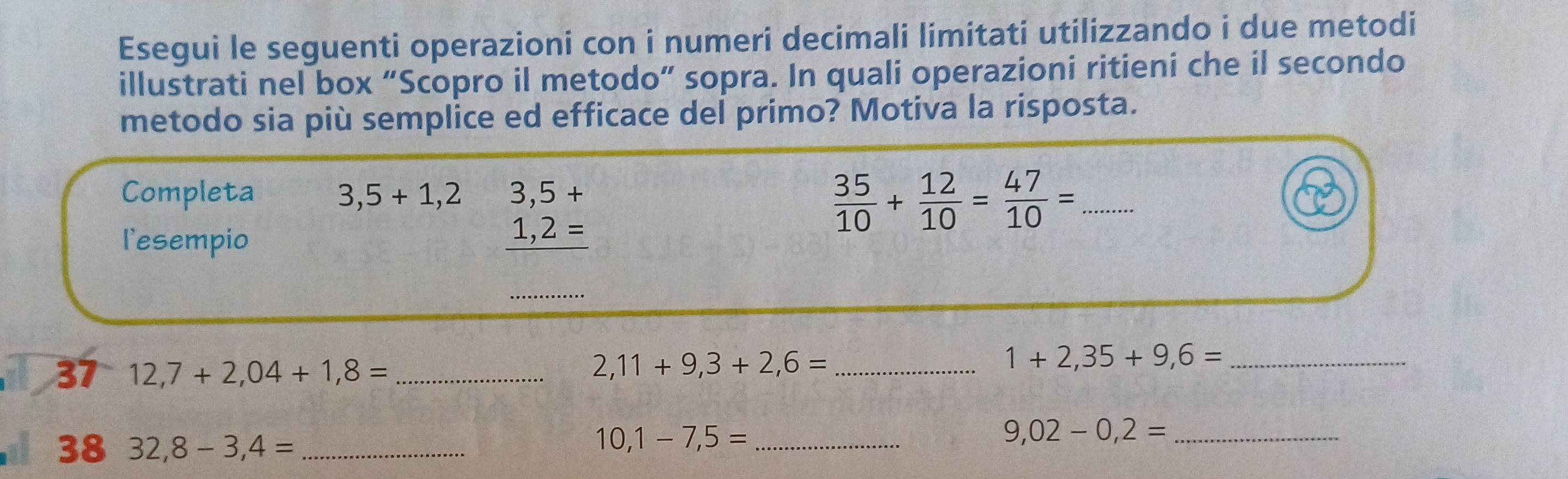 Esegui le seguenti operazioni con i numeri decimali limitati utilizzando i due metodi 
illustrati nel box “Scopro il metodo” sopra. In quali operazioni ritieni che il secondo 
metodo sia più semplice ed efficace del primo? Motiva la risposta. 
Completa 3,5+1,2 3,5+
 35/10 + 12/10 = 47/10 = _ 
l'esempio
1,2=
37 12,7+2,04+1,8= _ 2,11+9,3+2,6= _ 
_ 1+2,35+9,6=
38 32,8-3,4= _ 
_ 10,1-7,5=
_ 9,02-0,2=