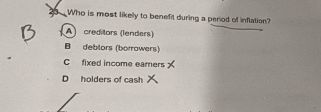 Who is most likely to benefit during a period of inflation?
A) creditors (lenders)
B debtors (borrowers)
C fixed income earners
D holders of cash