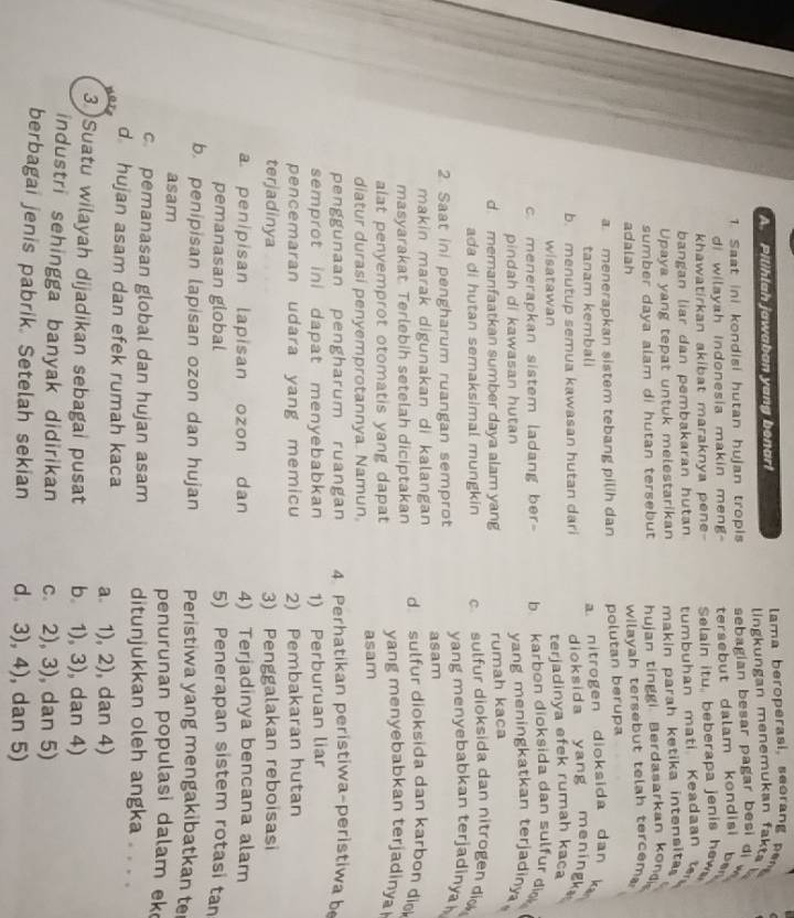 Pilihlah jawaban yang benar!  lama beroperasi, seoran  
lingkungan menemukan fakts  
1 Saat ini kondisi hutan hujan tropis sebagian besar pagar besi di w
di wilayah Indonesia makin meng tersebut dalam kondisi ber
khawatirkan akibat maraknya pene- Selain itu, beberapa jenis hew
bangan liar dan pembakaran hutan
Upaya yang tepat untuk melestarikan tumbuhan mati Keadaan 
makin parah ketika intensita.
sumber daya alam di hutan tersebut hujan tinggi Berdasarkan kond
adalah
wilayah tersebut telah tercem
a. menerapkan sistem tebang pilih dan polutan berupa
tanam kembali a nitrogen dioksida dan k
b. menutup semua kawasan hutan dari dioksida yang mening 
wisatawan terjadinya efek rumah kaca
c. menerapkan sistem ladang ber- b  karbon dioksida dan sulfur dio .
pindah di kawasan hutan yang meningkatkan terjadiny
d. memanfaatkan sumber daya alam yang rumah kaca
ada di hutan semaksimal mungkin c sulfur dioksida dan nitrogen di
2 Saat in pengharum ruangan semprot yang menyebabkan terjadinya 
makin marak digunakan di kalangan asam
masyarakat Terlebih setelah diciptakan d sulfur dioksida dan karbon di
alat penyemprot otomatis yang dapat yang menyebabkan terjadiny
diatur durasi penyemprotannya. Namun. asam
penggunaan pengharum ruangan 4. Perhatikan peristiwa-peristiwa be
semprot ini dapat menyebabkan 1) Perburuan liar
pencemaran udara yang memicu 2) Pembakaran hutan
terjadinya 3) Penggalakan reboisasi
a penipisan lapisan ozon dan 4) Terjadinya bencana alam
pemanasan global 5) Penerapan sistem rotasi tan
b. penipisan lapisan ozon dan hujan Peristiwa yang mengakibatkan te
asam penurunan populasi dalam ek
c pemanasan global dan hujan asam ditunjukkan oleh angka . . . .
d hujan asam dan efek rumah kaca a 1), 2), , dan 4)
3)Suatu wilayah dijadikan sebagai pusat b. 1), 3), dan 4)
industri sehingga banyak didirikan c 2), 3), dan 5)
berbagai jenis pabrik. Setelah sekian d 3), 4), dan 5)