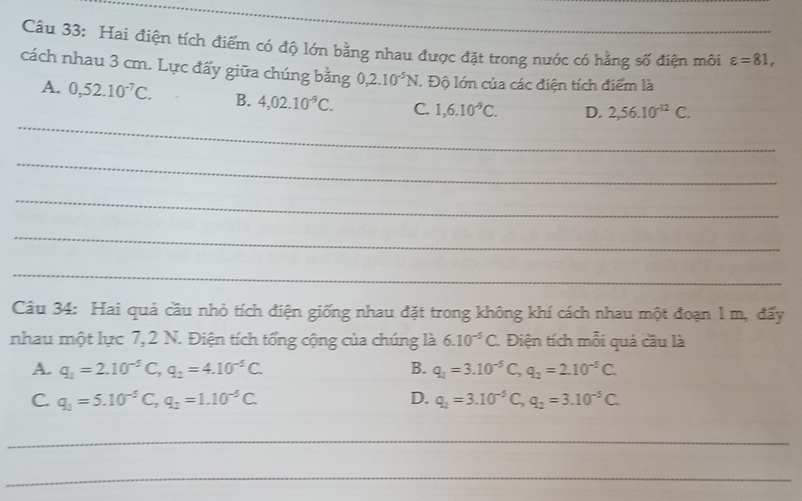 Hai điện tích điểm có độ lớn bằng nhau được đặt trong nước có hằng số điện môi varepsilon =81, 
cách nhau 3 cm. Lực đẩy giữa chúng bằng 0,2.10^(-5)N. Độ lớn của các điện tích điểm là
_
A. 0,52.10^(-7)C. B. 4,02.10^(-9)C. C. 1,6.10^(-9)C. D. 2,56.10^(-12)C. 
_
_
_
_
Câu 34: Hai quả cầu nhỏ tích điện giống nhau đặt trong không khí cách nhau một đoạn 1 m, đấy
nhau một lực 7, 2 N. Điện tích tổng cộng của chúng là 6.10^(-5)C. Điện tích mỗi quả cầu là
A. q_1=2.10^(-5)C, q_2=4.10^(-5)C. B. q_1=3.10^(-5)C, q_2=2.10^(-5)C.
C. q_1=5.10^(-5)C, q_2=1.10^(-5)C. D. q_1=3.10^(-5)C, q_2=3.10^(-5)C. 
_
_