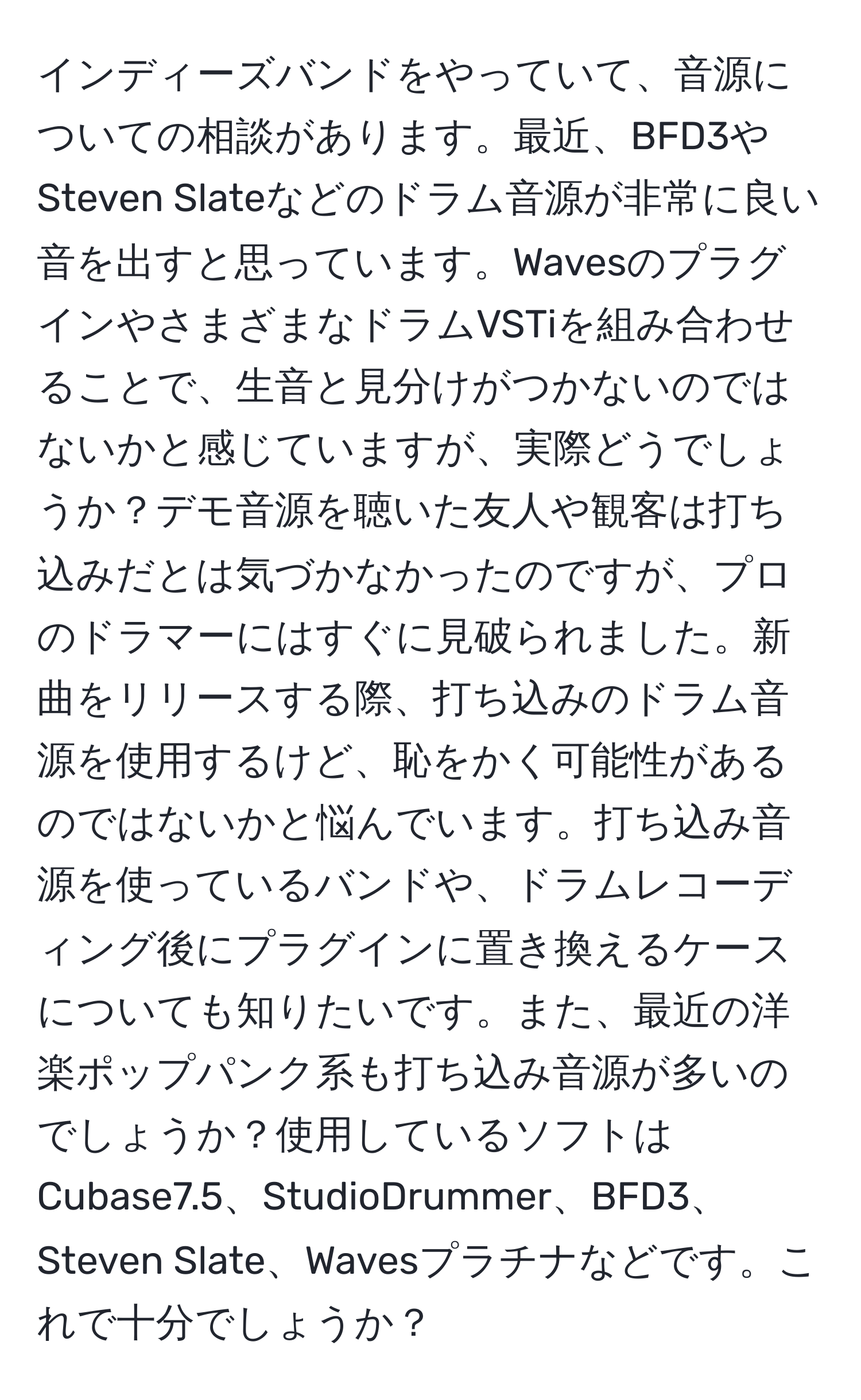 インディーズバンドをやっていて、音源についての相談があります。最近、BFD3やSteven Slateなどのドラム音源が非常に良い音を出すと思っています。WavesのプラグインやさまざまなドラムVSTiを組み合わせることで、生音と見分けがつかないのではないかと感じていますが、実際どうでしょうか？デモ音源を聴いた友人や観客は打ち込みだとは気づかなかったのですが、プロのドラマーにはすぐに見破られました。新曲をリリースする際、打ち込みのドラム音源を使用するけど、恥をかく可能性があるのではないかと悩んでいます。打ち込み音源を使っているバンドや、ドラムレコーディング後にプラグインに置き換えるケースについても知りたいです。また、最近の洋楽ポップパンク系も打ち込み音源が多いのでしょうか？使用しているソフトはCubase7.5、StudioDrummer、BFD3、Steven Slate、Wavesプラチナなどです。これで十分でしょうか？