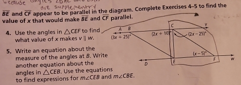 overline BE and overline CF appear to be parallel in the diagram. Complete Exercises 4-5 to find the 
value of x that would make overline BE and overline CF parallel. 
4. Use the angles in △ CEF to find A B C
what value of x makes v||w. (3x+25)^circ  (2x+10)^circ  (2x-25)^circ 
5. Write an equation about the 
measure of the angles at B. Write
(x-5)^circ 
another equation about the D E F w 
angles in △ CEB. Use the equations 
to find expressions for m∠ CEB and m∠ CBE.