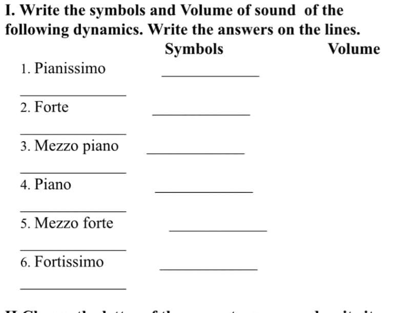 Write the symbols and Volume of sound of the 
following dynamics. Write the answers on the lines. 
Symbols Volume 
_ 
1. Pianissimo 
_ 
_ 
2. Forte 
_ 
3. Mezzo piano_ 
_ 
_ 
4. Piano 
_ 
_ 
5. Mezzo forte 
_ 
_ 
6. Fortissimo 
_