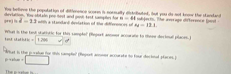 You believe the population of difference scores is normally distributed, but you do not know the standard 
deviation. You obtain pre-test and post-test samples for n=44 subjects. The average difference (post- 
pre) is overline d=2.2with a standard deviation of the differences of s_d=12.1. 
What is the test statistic for this sample? (Report answer accurate to three decimal places.) 
test statistic = 1 206 sigma^4
What is the p -value for this sample? (Report answer accurate to four decimal places.)
p-value =
The p-value is