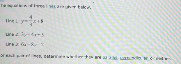 The equations of three lines are given below.
Line 1: y= 4/3 x+8
Line 2: 3y=4x+5
Line 3: 6x-8y=2
for each pair of lines, determine whether they are parallel, perpendicular, or neither.