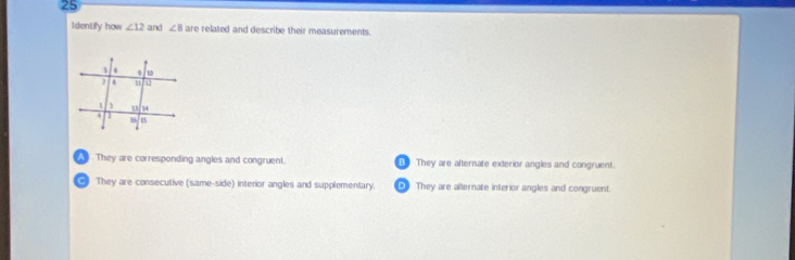 Identify how ∠ 12 and ∠ 8 are related and describe their measurements.
A l They are corresponding angles and congruent. B They are afternate exterior angles and congruent.
They are consecutive (same-side) interior angles and supplementary. DB They are alternate interior angles and congruent.