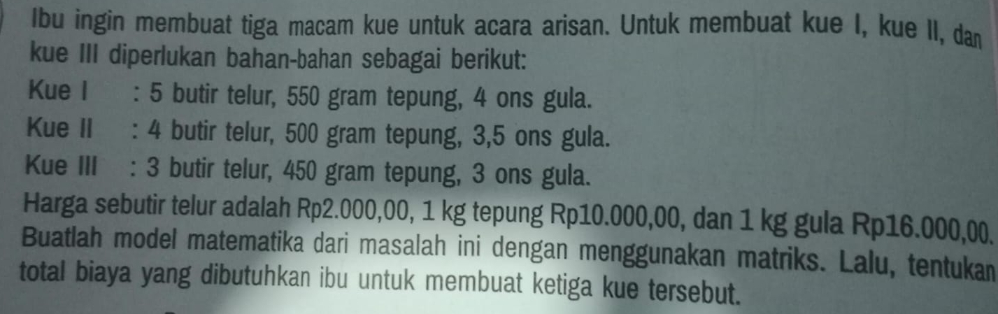 Ibu ingin membuat tiga macam kue untuk acara arisan. Untuk membuat kue I, kue II, dan 
kue III diperlukan bahan-bahan sebagai berikut: 
Kue I : 5 butir telur, 550 gram tepung, 4 ons gula. 
Kue II : 4 butir telur, 500 gram tepung, 3,5 ons gula. 
Kue III : 3 butir telur, 450 gram tepung, 3 ons gula. 
Harga sebutir telur adalah Rp2.000,00, 1 kg tepung Rp10.000,00, dan 1 kg gula Rp16.000,00. 
Buatlah model matematika dari masalah ini dengan menggunakan matriks. Lalu, tentukan 
total biaya yang dibutuhkan ibu untuk membuat ketiga kue tersebut.