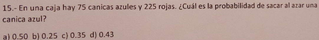 15.- En una caja hay 75 canicas azules y 225 rojas. ¿Cuál es la probabilidad de sacar al azar una
canica azul?
a) 0.50 b) 0.25 c 0.35 d) 0.43