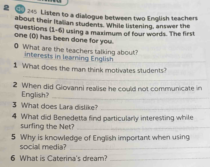 2 5 245 Listen to a dialogue between two English teachers 
about their Italian students. While listening, answer the 
questions (1-6) using a maximum of four words. The first 
one (0) has been done for you. 
0 What are the teachers talking about? 
interests in learning English_ 
_ 
1 What does the man think motivates students? 
2 When did Giovanni realise he could not communicate in 
English?_ 
3 What does Lara dislike?_ 
4 What did Benedetta find particularly interesting while 
surfing the Net?_ 
5 Why is knowledge of English important when using 
social media?_ 
6 What is Caterina's dream?_