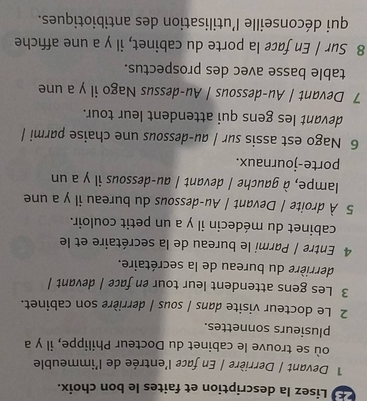Lisez la description et faites le bon choix. 
1 Devant | Derrière | En face l'entrée de l'immeuble 
où se trouve le cabinet du Docteur Philippe, il y a 
plusieurs sonnettes. 
2 Le docteur visite dans | sous | derrière son cabinet. 
3 Les gens attendent leur tour en face | devant | 
derrière du bureau de la secrétaire. 
4 Entre | Parmi le bureau de la secrétaire et le 
cabinet du médecin il y a un petit couloir. 
5 À droite / Devant / Au-dessous du bureau il y a une 
lampe, à gauche / devant / au-dessous il y a un 
porte-journaux. 
6 Nago est assis sur / au-dessous une chaise parmi / 
devant les gens qui attendent leur tour. 
7 Devant / Au-dessous / Au-dessus Nago il y a une 
table basse avec des prospectus. 
8 Sur | En face la porte du cabinet, il y a une affiche 
qui déconseille l'utilisation des antibiotiques.
