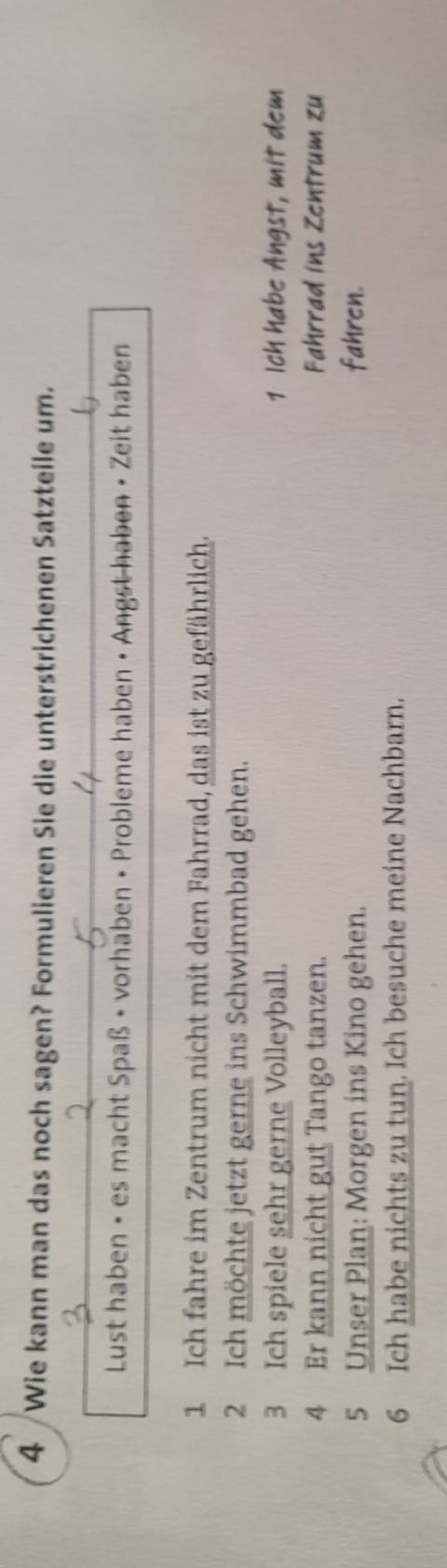 Wie kann man das noch sagen? Formulieren Sie die unterstrichenen Satzteile um. 
Lust haben • es macht Spaß • vorhaben • Probleme haben • Angst haben • Zeit haben 
1 Ich fahre im Zentrum nicht mit dem Fahrrad, das ist zu gefährlich. 
2 Ich möchte jetzt gerne ins Schwimmbad gehen. 
3 Ich spiele sehr gerne Volleyball. 1 Ich habe Angst, mit dem 
4 Er kann nicht gut Tango tanzen. Fahrrad ins Zentrum zu 
5 Unser Plan: Morgen ins Kino gehen. fahren. 
6 Ich habe nichts zu tun. Ich besuche meine Nachbarn.