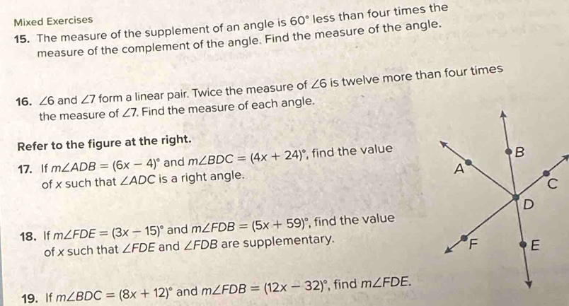 Mixed Exercises 
15. The measure of the supplement of an angle is 60° less than four times the 
measure of the complement of the angle. Find the measure of the angle. 
16. ∠ 6 and ∠ 7 form a linear pair. Twice the measure of ∠ 6 is twelve more than four times 
the measure of ∠ 7 Find the measure of each angle. 
Refer to the figure at the right. 
17. If m∠ ADB=(6x-4)^circ  and m∠ BDC=(4x+24)^circ  , find the value 
of x such that ∠ ADC is a right angle. 
18. If m∠ FDE=(3x-15)^circ  and m∠ FDB=(5x+59)^circ  , find the value 
of x such that ∠ FDE and ∠ FDB are supplementary. 
19. If m∠ BDC=(8x+12)^circ  and m∠ FDB=(12x-32)^circ  , find m∠ FDE.