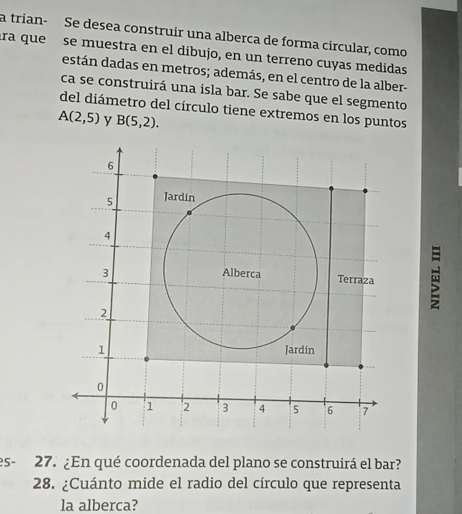 a trian- Se desea construir una alberca de forma circular, como 
tra que se muestra en el dibujo, en un terreno cuyas medidas 
están dadas en metros; además, en el centro de la alber- 
ca se construirá una isla bar. Se sabe que el segmento 
del diámetro del círculo tiene extremos en los puntos
A(2,5) y B(5,2). 
es - 27. ¿En qué coordenada del plano se construirá el bar? 
28. ¿Cuánto mide el radio del círculo que representa 
la alberca?