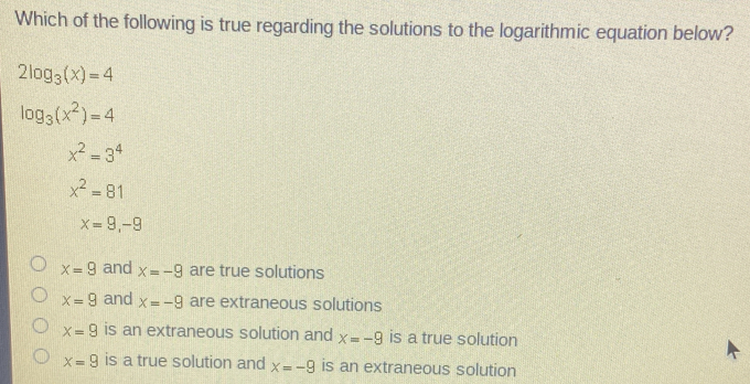 Which of the following is true regarding the solutions to the logarithmic equation below?
2log _3(x)=4
log _3(x^2)=4
x^2=3^4
x^2=81
x=9, -9-9
x=9 and x=-9 are true solutions
x=9 and x=-9 are extraneous solutions
x=9 is an extraneous solution and x=-9 is a true solution
x=9 is a true solution and x=-9 is an extraneous solution