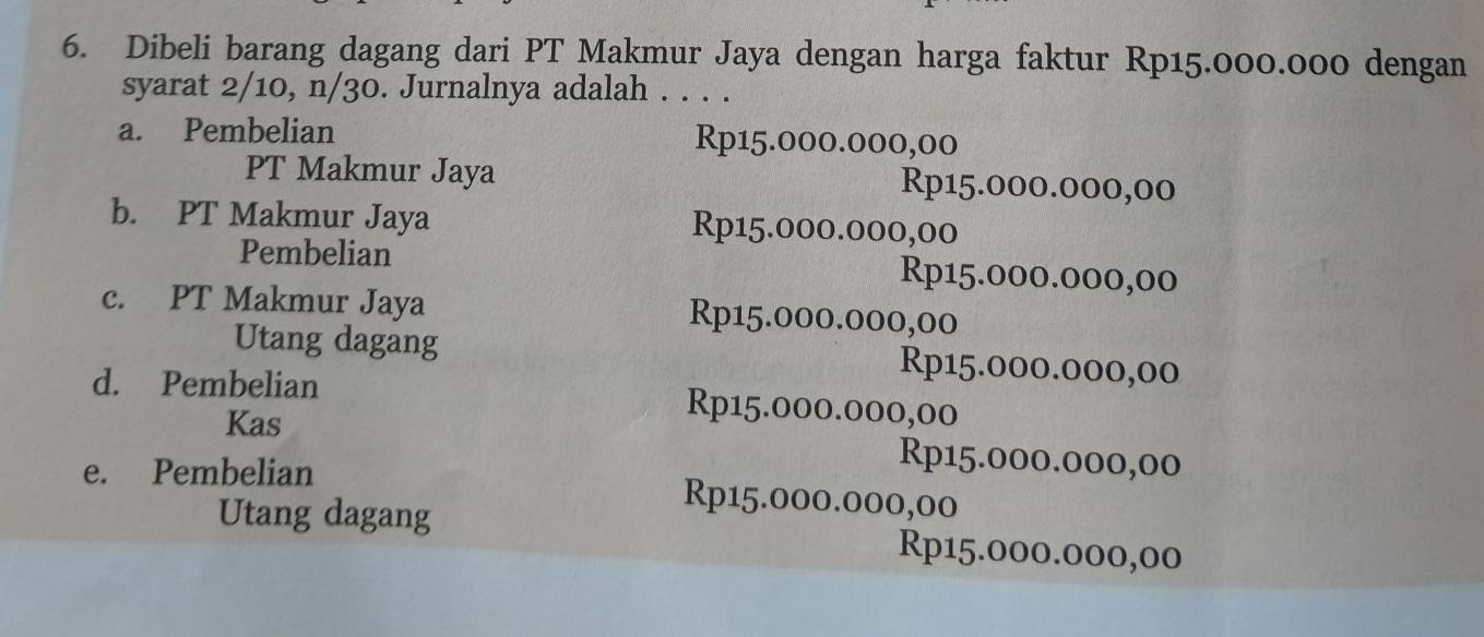 Dibeli barang dagang dari PT Makmur Jaya dengan harga faktur Rp15.000.000 dengan
syarat 2/10, n/30. Jurnalnya adalah . . . .
a. Pembelian Rp15.000.000,00
PT Makmur Jaya Rp15.000.000,00
b. PT Makmur Jaya Rp15.000.000,00
Pembelian Rp15.000.000,00
c. PT Makmur Jaya Rp15.000.000,00
Utang dagang Rp15.000.000,00
d. Pembelian Rp15.000.000,00
Kas Rp15.000.000,00
e. Pembelian Rp15.000.000,00
Utang dagang Rp15.000.000,00