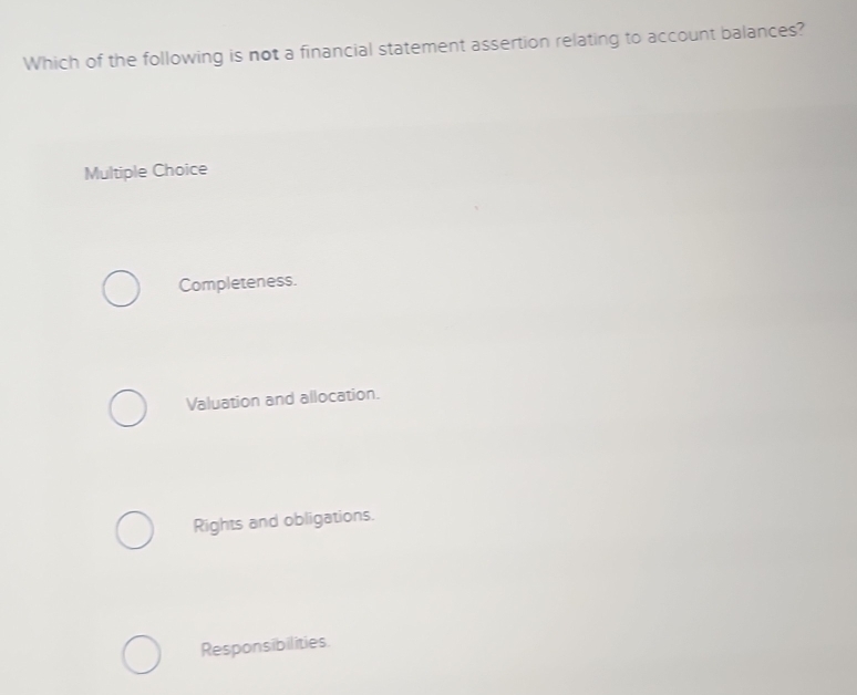 Which of the following is not a financial statement assertion relating to account balances?
Multiple Choice
Completeness.
Valuation and allocation.
Rights and obligations.
Responsibilities.