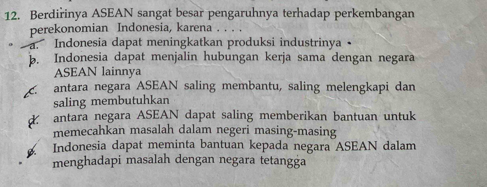 Berdirinya ASEAN sangat besar pengaruhnya terhadap perkembangan
perekonomian Indonesia, karena . . . .
a. Indonesia dapat meningkatkan produksi industrinya •
b. Indonesia dapat menjalin hubungan kerja sama dengan negara
ASEAN lainnya. antara negara ASEAN saling membantu, saling melengkapi dan
saling membutuhkan
d. antara negara ASEAN dapat saling memberikan bantuan untuk
memecahkan masalah dalam negeri masing-masing
Indonesia dapat meminta bantuan kepada negara ASEAN dalam
menghadapi masalah dengan negara tetangga