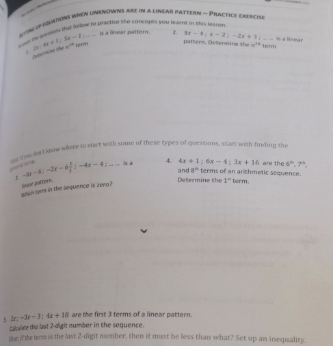 ting up equations when unknowns are in a linear pattern — Practice exercIse 
wer lie questions that follow to practise the concepts you lear 
is a linear pattern. 2. 3x-4; x-2; -2x+3; _is a linear 
、 2x:4x+1; 5x-1 teirnn 
Determine the a^(th)
pattern. Determine the n^(th) term 
gmeral term. ne If you don't know where to start with some of these types of questions, start with finding the
-6x-6; -2x-6 1/2 ; -4x-4; ... ... is a 4.
4x+1; 6x-4; 3x+16 are the 6^(th), 7^(th), 
and 8^(th) terms of an arithmetic sequence. 
linear pattern. 
Determine the 1^n term. 
which term in the sequence is zero? 
5. 2x; -3x-3; 4x+18 are the first 3 terms of a linear pattern. 
Calculate the last 2 -digit number in the sequence. 
Hint: If the term is the last 2 -digit number, then it must be less than what? Set up an inequality.