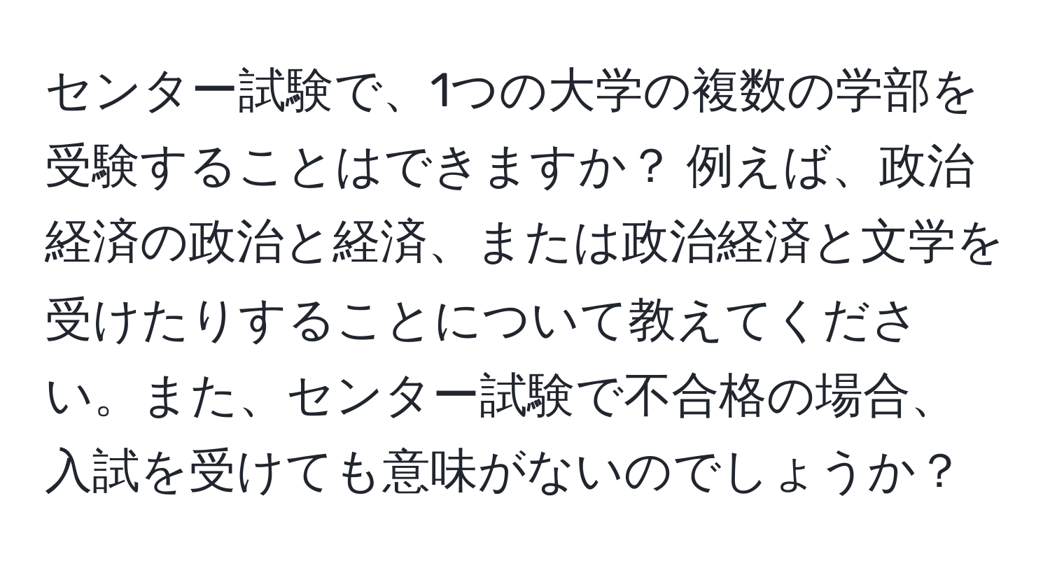 センター試験で、1つの大学の複数の学部を受験することはできますか？ 例えば、政治経済の政治と経済、または政治経済と文学を受けたりすることについて教えてください。また、センター試験で不合格の場合、入試を受けても意味がないのでしょうか？