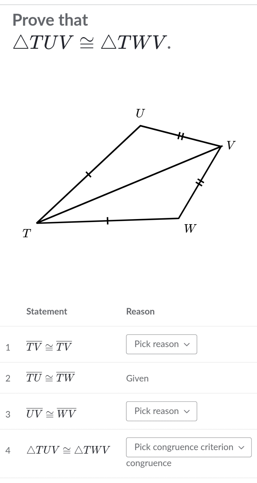 Prove that
△ TUV≌ △ TWV. 
Statement Reason 
1 overline TV≌ overline TV
Pick reason √ 
2 overline TU≌ overline TW Given 
3 overline UV≌ overline WV
Pick reason √ 
4 △ TUV≌ △ TWV Pick congruence criterion 
congruence