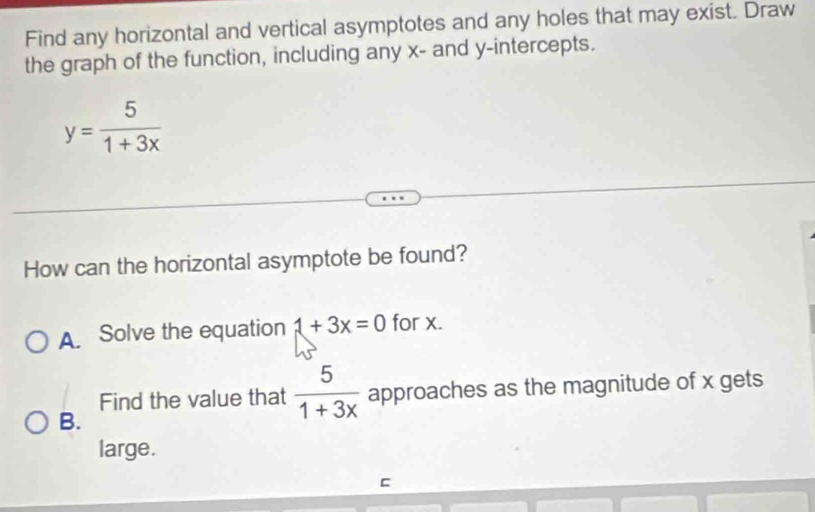 Find any horizontal and vertical asymptotes and any holes that may exist. Draw
the graph of the function, including any x - and y-intercepts.
y= 5/1+3x 
How can the horizontal asymptote be found?
A. Solve the equation 1+3x=0 for x.
Find the value that  5/1+3x  approaches as the magnitude of x gets
B.
large.