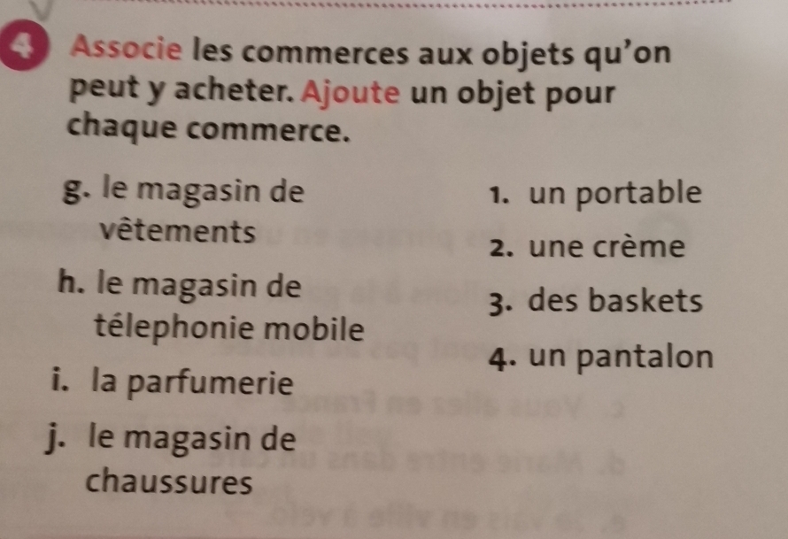 Associe les commerces aux objets qu'on 
peut y acheter. Ajoute un objet pour 
chaque commerce. 
g. le magasin de 1. un portable 
vêtements 
2. une crème 
h. le magasin de 
3. des baskets 
télephonie mobile 
4. un pantalon 
i. la parfumerie 
j. le magasin de 
chaussures