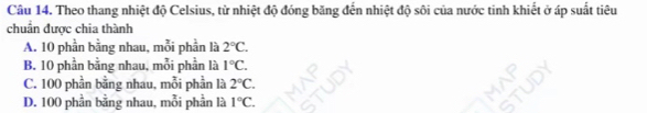 Theo thang nhiệt độ Celsius, từ nhiệt độ đóng băng đến nhiệt độ sôi của nước tinh khiết ở áp suất tiêu
chuẩn được chia thành
A. 10 phần bằng nhau, mỗi phần là 2°C.
B. 10 phần bằng nhau, mỗi phần là 1°C.
C. 100 phần bằng nhau, mỗi phần là 2°C.
D. 100 phần bằng nhau, mỗi phần là 1°C.