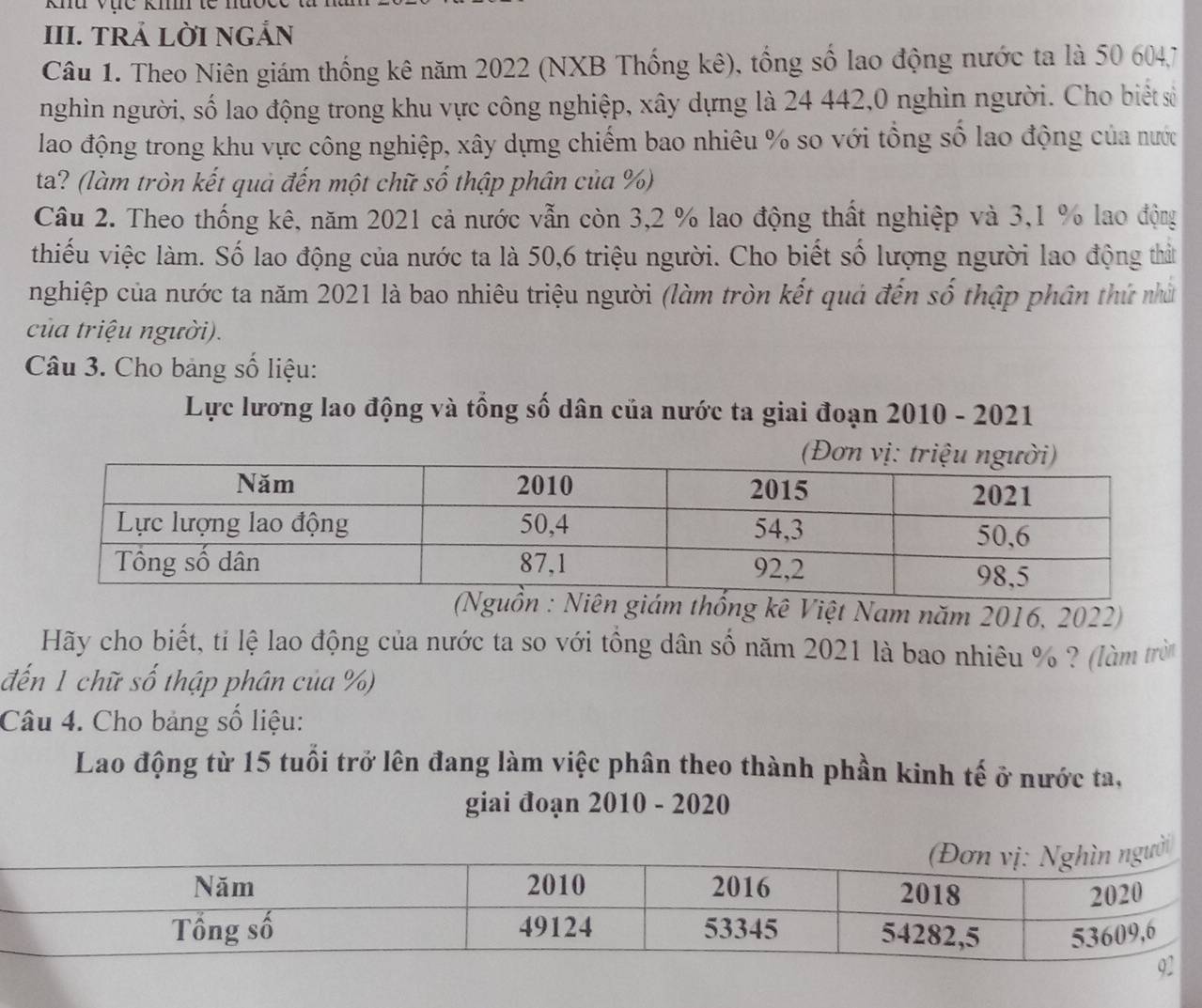 khu vục ki tế 
III. TRẢ LỜI NGẢN 
Câu 1. Theo Niên giám thống kê năm 2022 (NXB Thống kê), tổng số lao động nước ta là 50 604, 7
nghìn người, số lao động trong khu vực công nghiệp, xây dựng là 24 442,0 nghìn người. Cho biết số 
lao động trong khu vực công nghiệp, xây dựng chiếm bao nhiêu % so với tổng số lao động của nước 
ta? (làm tròn kết quả đến một chữ số thập phân của %) 
Câu 2. Theo thống kê, năm 2021 cả nước vẫn còn 3,2 % lao động thất nghiệp và 3,1 % lao động 
thiếu việc làm. Số lao động của nước ta là 50, 6 triệu người. Cho biết số lượng người lao động thất 
nghiệp của nước ta năm 2021 là bao nhiêu triệu người (làm tròn kết quả đến số thập phân thứ nhấ 
của triệu người). 
Câu 3. Cho bảng số liệu: 
Lực lương lao động và tổng số dân của nước ta giai đoạn 2010 - 2021 
m thống kê Việt Nam năm 2016, 2022) 
Hãy cho biết, ti lệ lao động của nước ta so với tồng dân số năm 2021 là bao nhiêu % ? (làm trờ 
đến 1 chữ số thập phân của %) 
Câu 4. Cho bảng số liệu: 
Lao động từ 15 tuổi trở lên đang làm việc phân theo thành phần kinh tế ở nước ta, 
giai đoạn 2010 - 2020