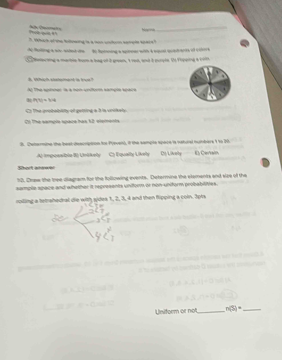 Ady Goomatry
Nams
_
Prob quiz 1
7. Which of the following is a non-uniform sample space?
A) Rolling a six- sided dro B) Spinning a spinner with 4 equal quadrants of colors
Selecting a marble from a bag of 2 green, 1 red, and 2 purple D) Flipping a coln
8. Which statement is true?
A) The spinner is a non-uniform sample space A
8 P(1)=b/4
Cj The probability of getting a 3 is unlikely.
O) The sample space has 12 elements
S. Determine the best description for P(even), if the sample space is natural numbers 1 to 20.
A) Impossible B) Unlíkely C) Equally Likely D) Likely E) Certain
Short answer
10. Draw the tree diagram for the following events. Determine the elements and size of the
sample space and whether it represents uniform or non-uniform probabilities.
rolling a tetrahedral die with sides 1, 2, 3, 4 and then flipping a coin. 3pts
Uniform or not_ n(S)= _