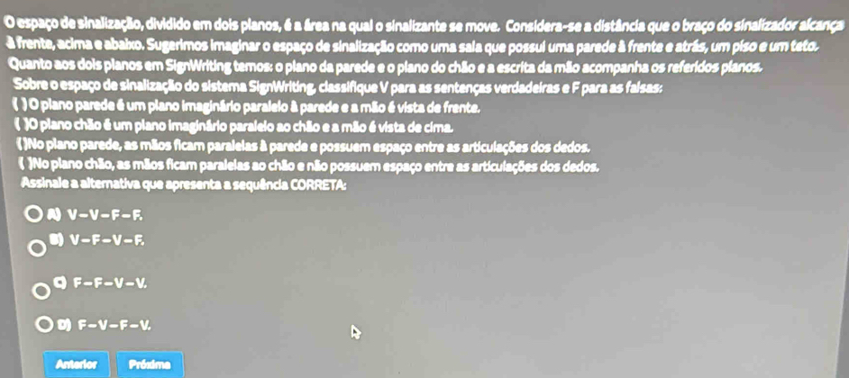 espaço de sinalização, dividido em dois planos, é a área na qual o sinalizante se move. Considera-se a distância que o braço do sinalizador alcança
à frente, acima e abaixo. Sugerimos imaginar o espaço de sinalização como uma sala que possui uma parede à frente e atrás, um piso e um teto.
Quanto aos dois planos em SignWriting temos: o plano da parede e o plano do chão e a escrita da mão acompanha os referidos planos.
Sobre o espaço de sinalização do sistema SignWriting, classifique V para as sentenças verdadeiras e F para as faisas:
( ) O plano parede é um plano imaginário paralelo à parede e a mão é vista de frente.
( )O plano chão é um plano imaginário paralelo ao chão e a mão é vista de cima.
( )No plano parede, as mãos ficam paralelas à parede e possuem espaço entre as articulações dos dedos.
 )No plano chão, as mãos ficam paralelas ao chão e não possuem espaço entre as articulações dos dedos.
Assinale a alternativa que apresenta a sequência CORRETA:
A V-V-F-F.
V-F-V-F.
a F-F-V-V.
D F-V-F-V. 
Anterior Próxima