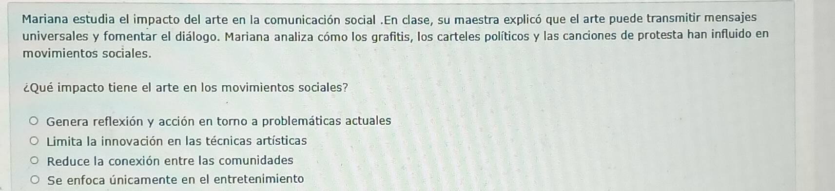 Mariana estudia el impacto del arte en la comunicación social .En clase, su maestra explicó que el arte puede transmitir mensajes
universales y fomentar el diálogo. Mariana analiza cómo los grafitis, los carteles políticos y las canciones de protesta han influido en
movimientos sociales.
¿Qué impacto tiene el arte en los movimientos sociales?
Genera reflexión y acción en torno a problemáticas actuales
Limita la innovación en las técnicas artísticas
Reduce la conexión entre las comunidades
Se enfoca únicamente en el entretenimiento