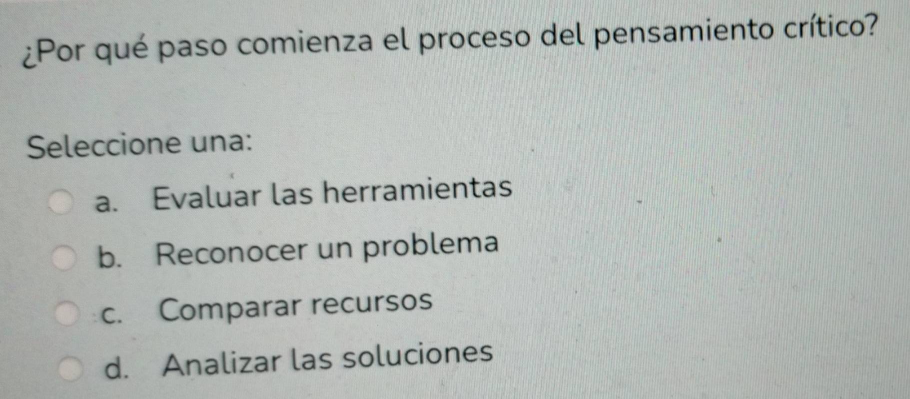 ¿Por qué paso comienza el proceso del pensamiento crítico?
Seleccione una:
a. Evaluar las herramientas
b. Reconocer un problema
c. Comparar recursos
d. Analizar las soluciones