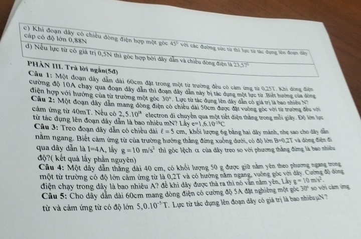 Khi đoạn dây có chiều dòng điện hợp một góc 45°
cáp có độ lớn 0,88N với các đường sức từ thì lực từ tác dụng lên đoạn dây
d) Nếu lực từ có giá trị 0,5N thì góc hợp bởi dây dẫn và chiều đòng điện là 23,57°
PHẢN III. Trã lời ngẫn(5đ)
Câu 1: Một đoạn dây dẫn dài 60cm đặt trong một từ trường đều có cảm ứng từ 0,25T. Khi dòng điện
cường độ 10A chạy qua đoạn dây dẫn thì đoạn dây dân này bị tác dụng một lực từ Biết hướng của đòng
điện hợp với hướng của từ trường một góc 30°.  Lực từ tác dụng lên dây dẫn có giá trị là bao nhiều N7
Câu 2: Một đoạn dây dẫn mang dòng điện có chiều dài 50cm được đặt vuống góc với từ trường đều với
cảm ứng từ 40mT. Nếu có 2,5.10^(18) electron di chuyển qua một tiết diện thắng trong mỗi giây. Độ lớn lực
từ tác dụng lên đoạn dây dẫn là bao nhiêu mN? Lấy e=1,6.10^(-19)C
Câu 3: Treo đoạn dây dẫn có chiều dài ell =5cm 1, khối lượng 6g bằng hai dây mảnh, nhẹ sao cho dây dẫn
nằm ngang. Biết cảm ứng từ của trường hướng thẳng đứng xuống dưới, có độ lớn B=0.2T và dòng điện đi
qua dây dẫn là I=4A., lấy g=10m/s^2 thì góc lệch α của dây treo so với phương thằng đứng là bao nhiều
độ?( kết quả lấy phần nguyên)
Câu 4: Một dây dẫn thắng dài 40 cm, có khối lượng 50 g được giữ nằm yên theo phương ngang trong
một từ trường có độ lớn cảm ứng từ là 0,2T và có hướng năm ngang, vuỡng góc với dãy. Cường độ đòng
điện chạy trong dây là bao nhiêu A? đề khi dây được thả ra thì nó vằn năm yên, Lây g=10m/s^2.
Câu 5: Cho dây dẫn dài 60cm mang dòng điện có cường độ 5A đặt nghiêng một góc 30° so với cảm ứng
từ và cảm ứng từ có độ lớn 5,0.10^(-5)T.  Lực từ tác dụng lên đoạn dây có giá trị là bao nhiều u N