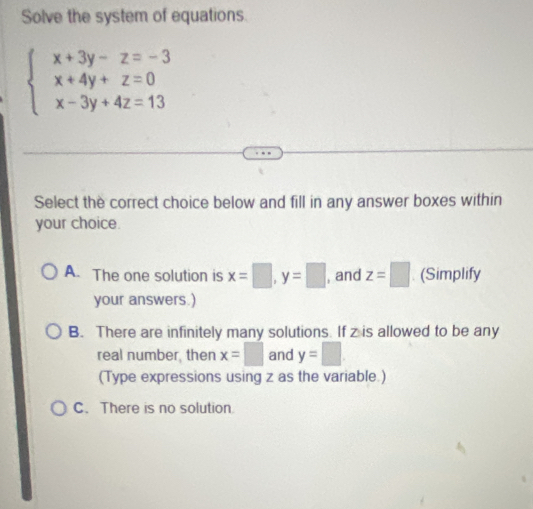 Solve the system of equations
beginarrayl x+3y-z=-3 x+4y+z=0 x-3y+4z=13endarray.
Select the correct choice below and fill in any answer boxes within
your choice.
A. The one solution is x=□ , y=□ , and z=□ (Simplify
your answers.)
B. There are infinitely many solutions. If z is allowed to be any
real number, then x=□ and y=□
(Type expressions using z as the variable.)
C. There is no solution.