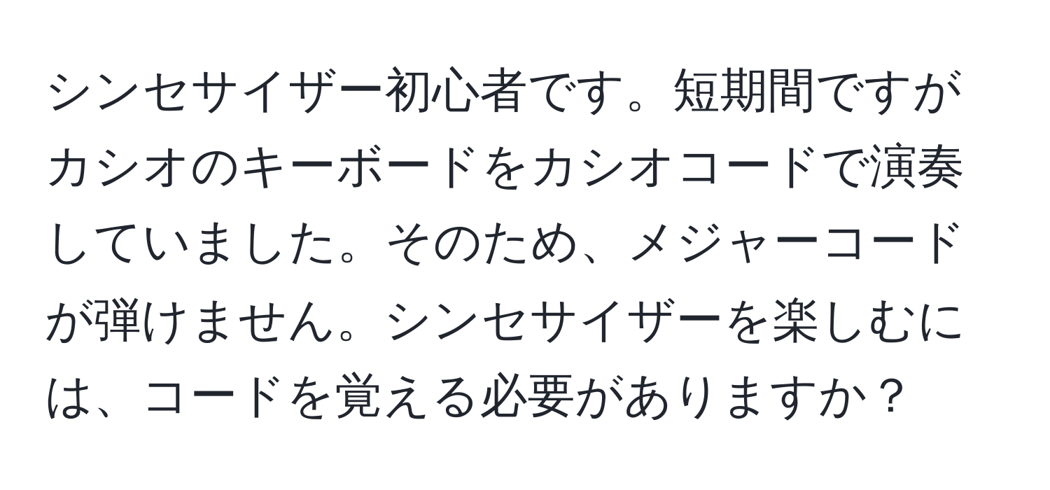 シンセサイザー初心者です。短期間ですがカシオのキーボードをカシオコードで演奏していました。そのため、メジャーコードが弾けません。シンセサイザーを楽しむには、コードを覚える必要がありますか？